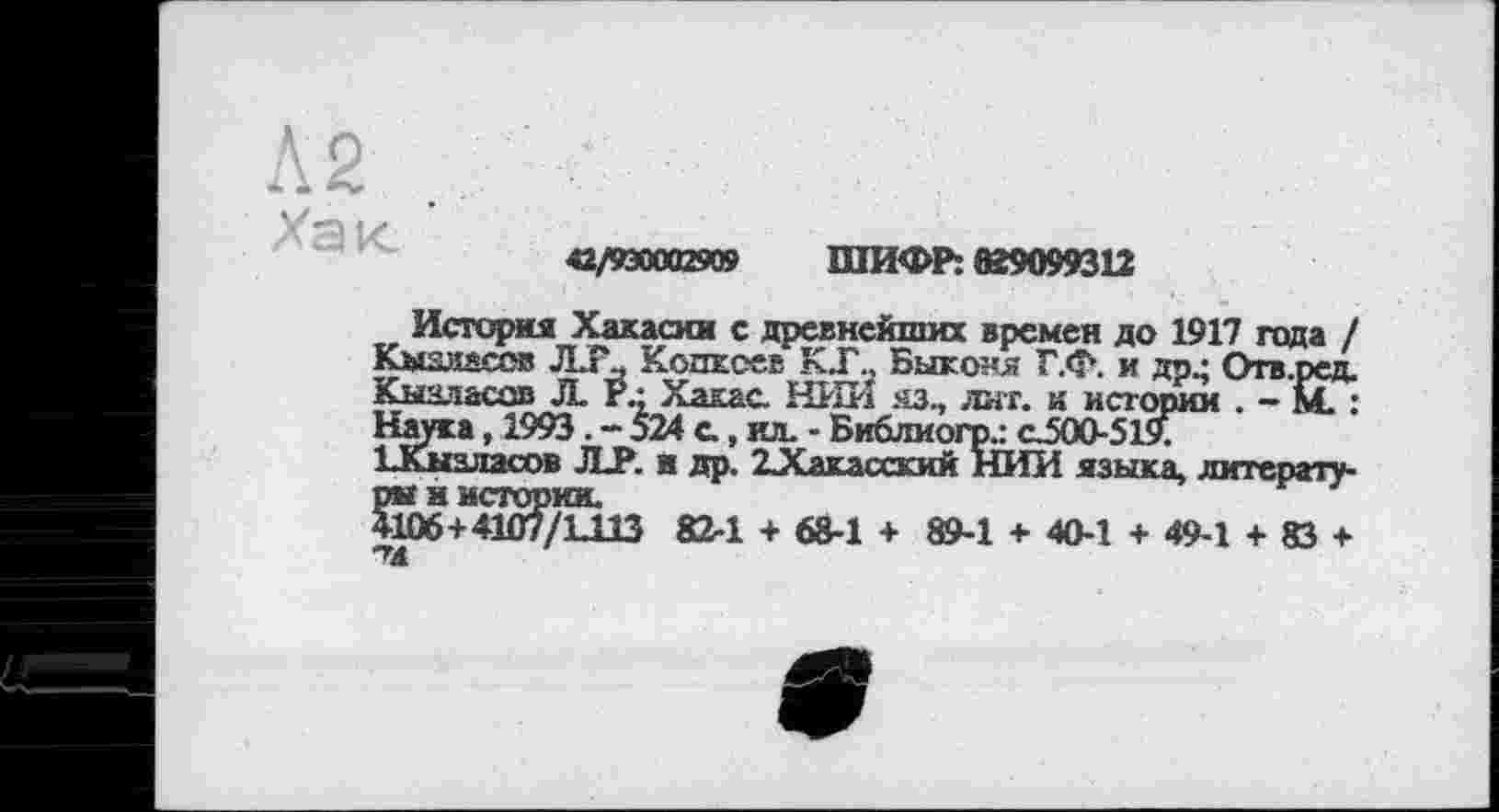 ﻿42/930002909 ШИФР: №9099312
История Хакасии с древнейших времен до 1917 года / Кызмасов Л.Г., Кодксев КТ., Быконя Г.ф. и др • Отв.ред. Кызласов Л. г.; Хакас НИИ яз., лит. и истории . - м. : Наука, 1993. - 524 с, ил. - Библиогр.: сЗоО-519. иСызласов JLP. в др. 23Сакасский НИИ языка, литературы и истории.
4106+4107/1113 82-1 + 68-1 + 89-1 + 40-1 + 49-1 + 83 +